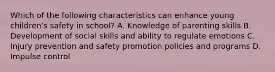 Which of the following characteristics can enhance young children's safety in school? A. Knowledge of parenting skills B. Development of social skills and ability to regulate emotions C. Injury prevention and safety promotion policies and programs D. Impulse control