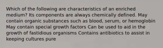 Which of the following are characteristics of an enriched medium? Its components are always chemically defined. May contain organic substances such as blood, serum, or hemoglobin May contain special growth factors Can be used to aid in the growth of fastidious organisms Contains antibiotics to assist in keeping cultures pure