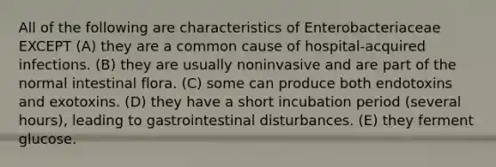 All of the following are characteristics of Enterobacteriaceae EXCEPT (A) they are a common cause of hospital-acquired infections. (B) they are usually noninvasive and are part of the normal intestinal flora. (C) some can produce both endotoxins and exotoxins. (D) they have a short incubation period (several hours), leading to gastrointestinal disturbances. (E) they ferment glucose.