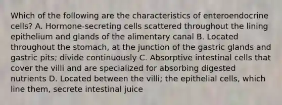 Which of the following are the characteristics of enteroendocrine cells? A. Hormone-secreting cells scattered throughout the lining epithelium and glands of the alimentary canal B. Located throughout the stomach, at the junction of the gastric glands and gastric pits; divide continuously C. Absorptive intestinal cells that cover the villi and are specialized for absorbing digested nutrients D. Located between the villi; the epithelial cells, which line them, secrete intestinal juice