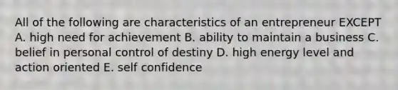 All of the following are characteristics of an entrepreneur EXCEPT A. high need for achievement B. ability to maintain a business C. belief in personal control of destiny D. high energy level and action oriented E. self confidence