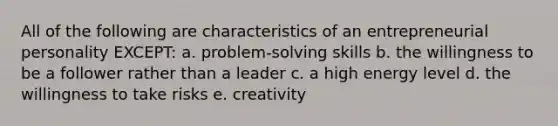 All of the following are characteristics of an entrepreneurial personality EXCEPT: a. problem-solving skills b. the willingness to be a follower rather than a leader c. a high energy level d. the willingness to take risks e. creativity