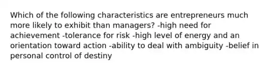 Which of the following characteristics are entrepreneurs much more likely to exhibit than managers? -high need for achievement -tolerance for risk -high level of energy and an orientation toward action -ability to deal with ambiguity -belief in personal control of destiny