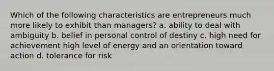 Which of the following characteristics are entrepreneurs much more likely to exhibit than managers? a. ability to deal with ambiguity b. belief in personal control of destiny c. high need for achievement high level of energy and an orientation toward action d. tolerance for risk