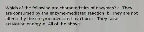 Which of the following are characteristics of enzymes? a. They are consumed by the enzyme-mediated reaction. b. They are not altered by the enzyme-mediated reaction. c. They raise activation energy. d. All of the above