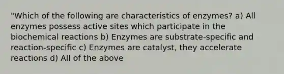 "Which of the following are characteristics of enzymes? a) All enzymes possess active sites which participate in the biochemical reactions b) Enzymes are substrate-specific and reaction-specific c) Enzymes are catalyst, they accelerate reactions d) All of the above