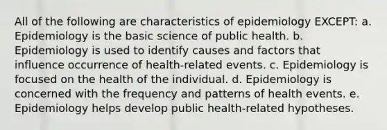 All of the following are characteristics of epidemiology EXCEPT: a. Epidemiology is the basic science of public health. b. Epidemiology is used to identify causes and factors that influence occurrence of health-related events. c. Epidemiology is focused on the health of the individual. d. Epidemiology is concerned with the frequency and patterns of health events. e. Epidemiology helps develop public health-related hypotheses.