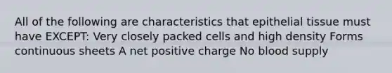 All of the following are characteristics that epithelial tissue must have EXCEPT: Very closely packed cells and high density Forms continuous sheets A net positive charge No blood supply