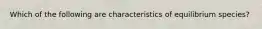 Which of the following are characteristics of equilibrium species?