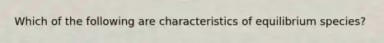 Which of the following are characteristics of equilibrium species?