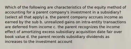 Which of the following are characteristics of the equity method of accounting for a parent company's investment in a subsidiary? (select all that apply) a. the parent company accrues income as earned by the sub b. unrealized gains on intra-entity transactions are deferred from income c. the parent recognizes the income effect of amortizing excess subsidiary acquisition date fair over book value d. the parent records subsidiary dividends as increases to the investment account