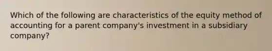 Which of the following are characteristics of the equity method of accounting for a parent company's investment in a subsidiary company?