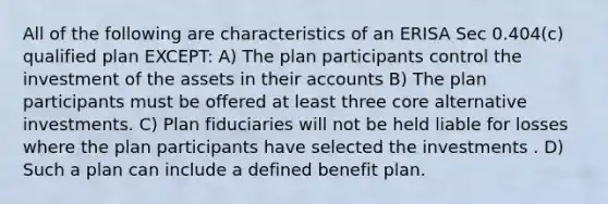 All of the following are characteristics of an ERISA Sec 0.404(c) qualified plan EXCEPT: A) The plan participants control the investment of the assets in their accounts B) The plan participants must be offered at least three core alternative investments. C) Plan fiduciaries will not be held liable for losses where the plan participants have selected the investments . D) Such a plan can include a defined benefit plan.