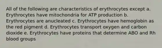 All of the following are characteristics of erythrocytes except a. Erythrocytes have mitochondria for <a href='https://www.questionai.com/knowledge/kQXM5vFKbG-atp-production' class='anchor-knowledge'>atp production</a> b. Erythrocytes are anucleated c. Erythrocytes have hemoglobin as the red pigment d. Erythrocytes transport oxygen and carbon dioxide e. Erythrocytes have proteins that determine ABO and Rh <a href='https://www.questionai.com/knowledge/kYZPOX2Y3u-blood-groups' class='anchor-knowledge'>blood groups</a>