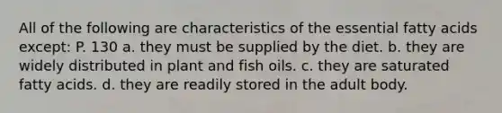 All of the following are characteristics of the essential fatty acids except: P. 130 a. they must be supplied by the diet. b. they are widely distributed in plant and fish oils. c. they are saturated fatty acids. d. they are readily stored in the adult body.