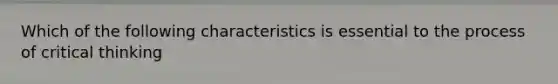 Which of the following characteristics is essential to the process of critical thinking