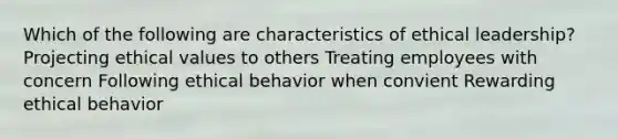 Which of the following are characteristics of ethical leadership? Projecting ethical values to others Treating employees with concern Following ethical behavior when convient Rewarding ethical behavior