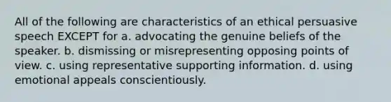 All of the following are characteristics of an ethical persuasive speech EXCEPT for a. advocating the genuine beliefs of the speaker. b. dismissing or misrepresenting opposing points of view. c. using representative supporting information. d. using emotional appeals conscientiously.