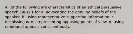 All of the following are characteristics of an ethical persuasive speech EXCEPT for a. advocating the genuine beliefs of the speaker. b. using representative supporting information. c. dismissing or misrepresenting opposing points of view. d. using emotional appeals conscientiously.