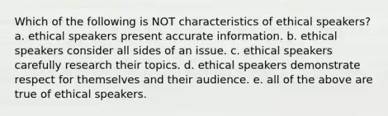 Which of the following is NOT characteristics of ethical speakers? a. ethical speakers present accurate information. b. ethical speakers consider all sides of an issue. c. ethical speakers carefully research their topics. d. ethical speakers demonstrate respect for themselves and their audience. e. all of the above are true of ethical speakers.