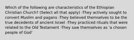 Which of the following are characteristics of the Ethiopian Christian Church? (Select all that apply) -They actively sought to convert Muslim and pagans -They believed themselves to be the true decedents of ancient Israel -They practiced rituals that were related to the Old Testament -They saw themselves as 'a chosen people of God'