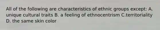 All of the following are characteristics of ethnic groups except: A. unique cultural traits B. a feeling of ethnocentrism C.territoriality D. the same skin color