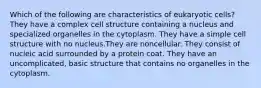 Which of the following are characteristics of eukaryotic cells? They have a complex cell structure containing a nucleus and specialized organelles in the cytoplasm. They have a simple cell structure with no nucleus.They are noncellular. They consist of nucleic acid surrounded by a protein coat. They have an uncomplicated, basic structure that contains no organelles in the cytoplasm.