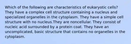 Which of the following are characteristics of eukaryotic cells? They have a complex cell structure containing a nucleus and specialized organelles in the cytoplasm. They have a simple cell structure with no nucleus.They are noncellular. They consist of nucleic acid surrounded by a protein coat. They have an uncomplicated, basic structure that contains no organelles in the cytoplasm.