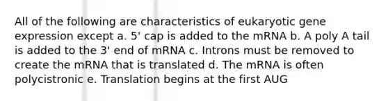 All of the following are characteristics of eukaryotic gene expression except a. 5' cap is added to the mRNA b. A poly A tail is added to the 3' end of mRNA c. Introns must be removed to create the mRNA that is translated d. The mRNA is often polycistronic e. Translation begins at the first AUG