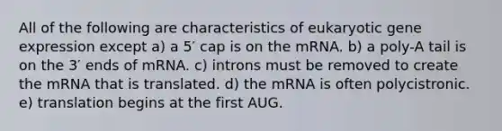 All of the following are characteristics of eukaryotic gene expression except a) a 5′ cap is on the mRNA. b) a poly-A tail is on the 3′ ends of mRNA. c) introns must be removed to create the mRNA that is translated. d) the mRNA is often polycistronic. e) translation begins at the first AUG.