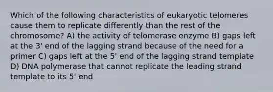 Which of the following characteristics of eukaryotic telomeres cause them to replicate differently than the rest of the chromosome? A) the activity of telomerase enzyme B) gaps left at the 3' end of the lagging strand because of the need for a primer C) gaps left at the 5' end of the lagging strand template D) DNA polymerase that cannot replicate the leading strand template to its 5' end