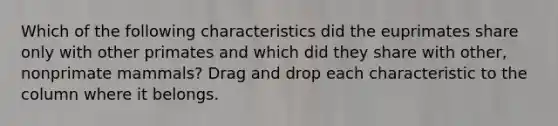 Which of the following characteristics did the euprimates share only with other primates and which did they share with other, nonprimate mammals? Drag and drop each characteristic to the column where it belongs.