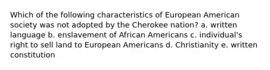 Which of the following characteristics of European American society was not adopted by the Cherokee nation? a. written language b. enslavement of African Americans c. individual's right to sell land to European Americans d. Christianity e. written constitution