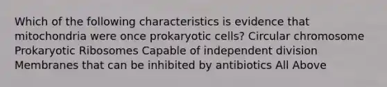 Which of the following characteristics is evidence that mitochondria were once prokaryotic cells? Circular chromosome Prokaryotic Ribosomes Capable of independent division Membranes that can be inhibited by antibiotics All Above