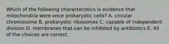 Which of the following characteristics is evidence that mitochondria were once prokaryotic cells? A. circular chromosome B. prokaryotic ribosomes C. capable of independent division D. membranes that can be inhibited by antibiotics E. All of the choices are correct.