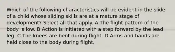 Which of the following characteristics will be evident in the slide of a child whose sliding skills are at a mature stage of development? Select all that apply. A.The flight pattern of the body is low. B.Action is initiated with a step forward by the lead leg. C.The knees are bent during flight. D.Arms and hands are held close to the body during flight.