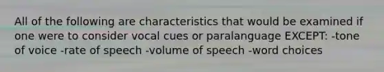 All of the following are characteristics that would be examined if one were to consider vocal cues or paralanguage EXCEPT: -tone of voice -rate of speech -volume of speech -word choices