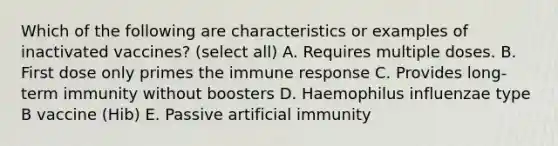 Which of the following are characteristics or examples of inactivated vaccines? (select all) A. Requires multiple doses. B. First dose only primes the immune response C. Provides long-term immunity without boosters D. Haemophilus influenzae type B vaccine (Hib) E. Passive artificial immunity