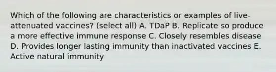 Which of the following are characteristics or examples of live-attenuated vaccines? (select all) A. TDaP B. Replicate so produce a more effective immune response C. Closely resembles disease D. Provides longer lasting immunity than inactivated vaccines E. Active natural immunity