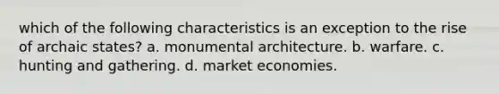 which of the following characteristics is an exception to the rise of archaic states? a. monumental architecture. b. warfare. c. hunting and gathering. d. market economies.