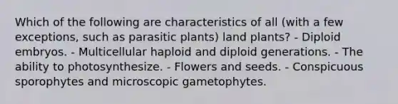 Which of the following are characteristics of all (with a few exceptions, such as parasitic plants) land plants? - Diploid embryos. - Multicellular haploid and diploid generations. - The ability to photosynthesize. - Flowers and seeds. - Conspicuous sporophytes and microscopic gametophytes.