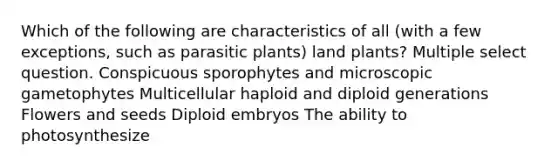 Which of the following are characteristics of all (with a few exceptions, such as parasitic plants) land plants? Multiple select question. Conspicuous sporophytes and microscopic gametophytes Multicellular haploid and diploid generations Flowers and seeds Diploid embryos The ability to photosynthesize