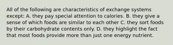 All of the following are characteristics of exchange systems except: A. they pay special attention to calories. B. they give a sense of which foods are similar to each other C. they sort foods by their carbohydrate contents only. D. they highlight the fact that most foods provide more than just one energy nutrient.