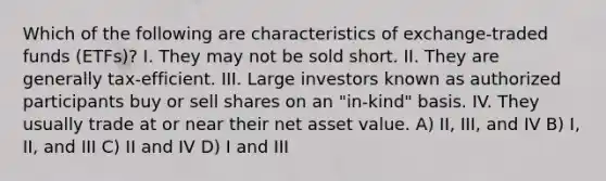 Which of the following are characteristics of exchange-traded funds (ETFs)? I. They may not be sold short. II. They are generally tax-efficient. III. Large investors known as authorized participants buy or sell shares on an "in-kind" basis. IV. They usually trade at or near their net asset value. A) II, III, and IV B) I, II, and III C) II and IV D) I and III