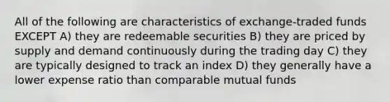 All of the following are characteristics of exchange-traded funds EXCEPT A) they are redeemable securities B) they are priced by supply and demand continuously during the trading day C) they are typically designed to track an index D) they generally have a lower expense ratio than comparable mutual funds