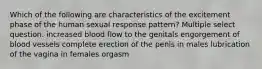 Which of the following are characteristics of the excitement phase of the human sexual response pattern? Multiple select question. increased blood flow to the genitals engorgement of blood vessels complete erection of the penis in males lubrication of the vagina in females orgasm