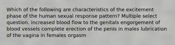 Which of the following are characteristics of the excitement phase of the human sexual response pattern? Multiple select question. increased blood flow to the genitals engorgement of blood vessels complete erection of the penis in males lubrication of the vagina in females orgasm