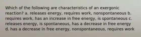 Which of the following are characteristics of an exergonic reaction? a. releases energy, requires work, nonspontaneous b. requires work, has an increase in free energy, is spontaneous c. releases energy, is spontaneous, has a decrease in free energy d. has a decrease in free energy, nonspontaneous, requires work