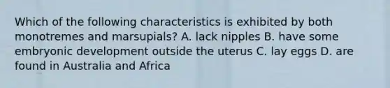 Which of the following characteristics is exhibited by both monotremes and marsupials? A. lack nipples B. have some embryonic development outside the uterus C. lay eggs D. are found in Australia and Africa