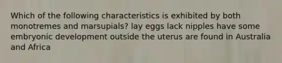 Which of the following characteristics is exhibited by both monotremes and marsupials? lay eggs lack nipples have some embryonic development outside the uterus are found in Australia and Africa